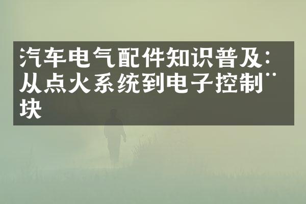 汽车电气配件知识普及：从点火系统到电子控制模块