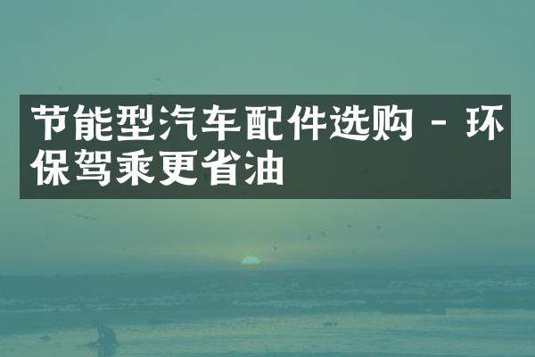 节能型汽车配件选购 - 环保驾乘更省油