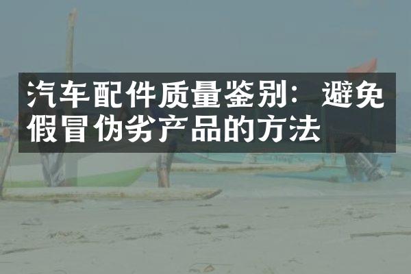 汽车配件质量鉴别：避免假冒伪劣产品的方法