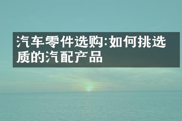 汽车零件选购:如何挑选优质的汽配产品
