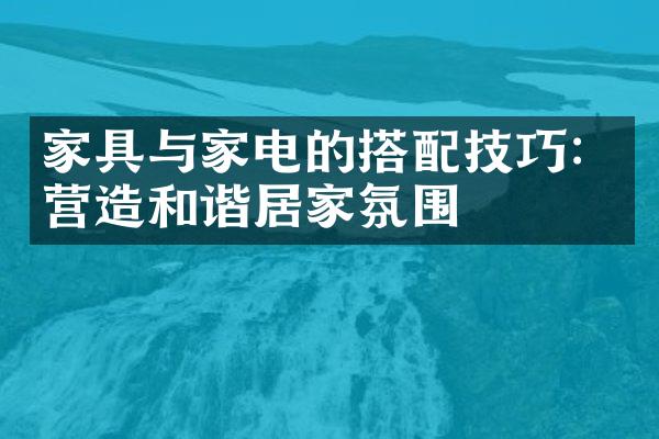 家具与家电的搭配技巧：营造和谐居家氛围