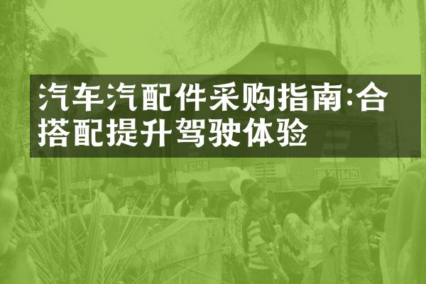 汽车汽配件采购指南:合理搭配提升驾驶体验