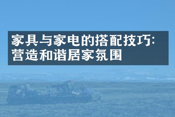 家具与家电的搭配技巧：营造和谐居家氛围