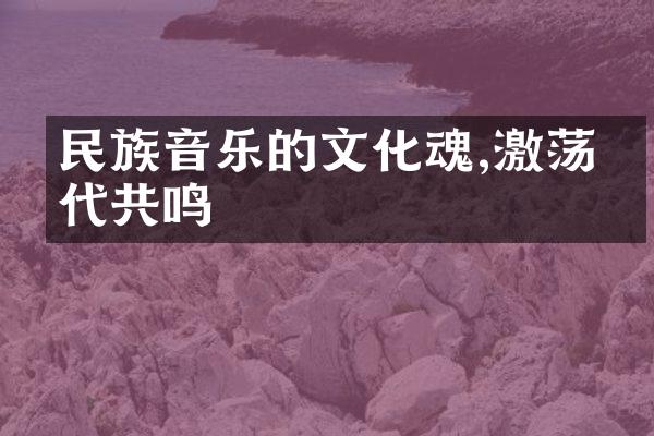 民族音乐的文化魂,激荡时代共鸣