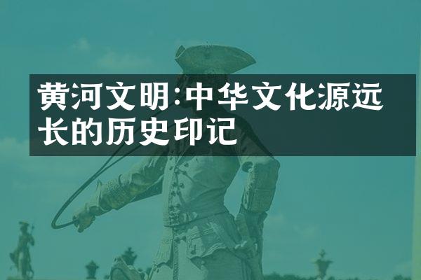 黄河文明:中华文化源远流长的历史印记