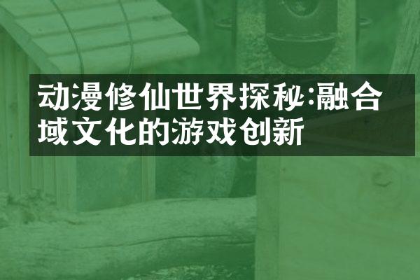 动漫修仙世界探秘:融合异域文化的游戏创新