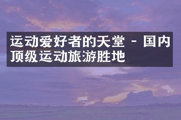 运动爱好者的天堂 - 国内顶级运动旅游胜地