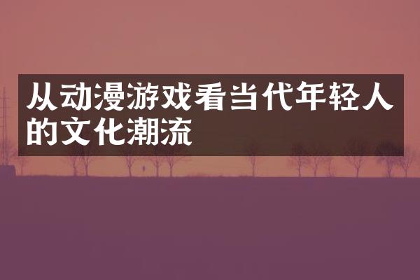 从动漫游戏看当代年轻人的文化潮流