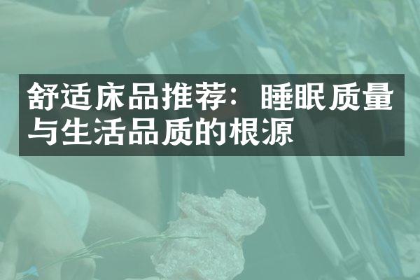 舒适床品推荐：睡眠质量与生活品质的根源