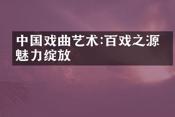 中国戏曲艺术:百戏之源的魅力绽放