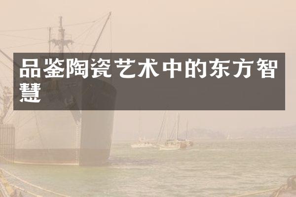 品鉴陶瓷艺术中的东方智慧
