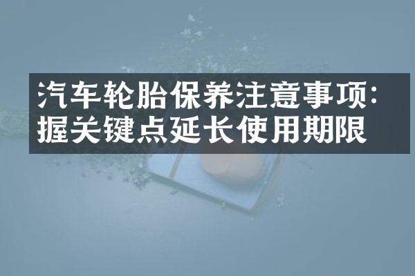 汽车轮胎保养注意事项:把握关键点延长使用期限