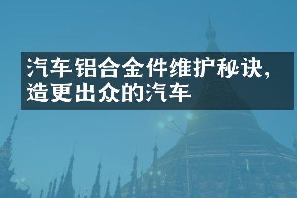 汽车铝合金件维护秘诀,打造更出众的汽车