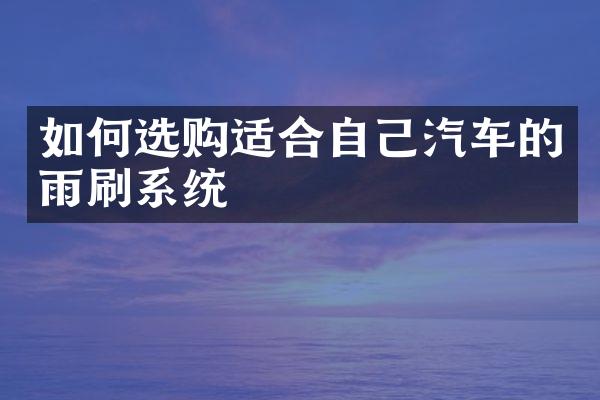 如何选购适合自己汽车的雨刷系统