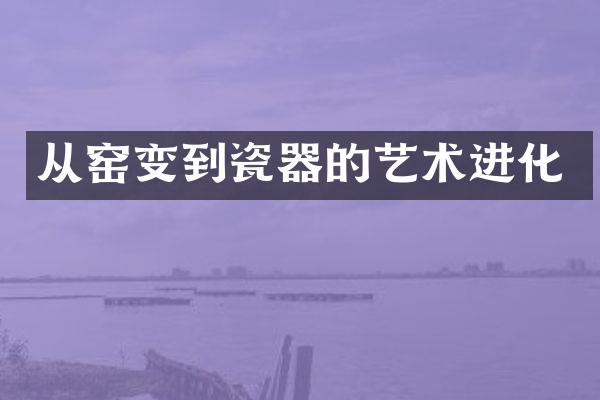 从窑变到瓷器的艺术进化