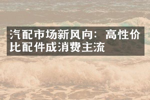 汽配市场新风向：高性价比配件成消费主流