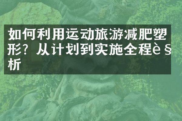 如何利用运动旅游减肥塑形？从计划到实施全程解析