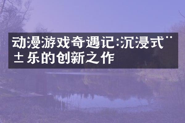 动漫游戏奇遇记:沉浸式娱乐的创新之作