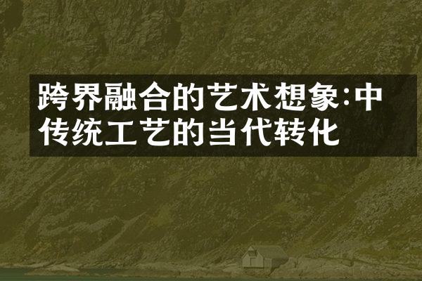 跨界融合的艺术想象:中国传统工艺的当代转化