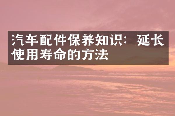 汽车配件保养知识：延长使用寿命的方法