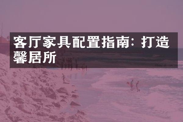 客厅家具配置指南: 打造温馨居所