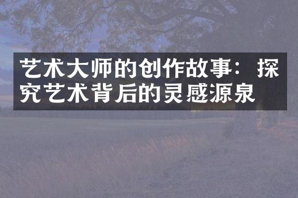 艺术大师的创作故事：探究艺术背后的灵感源泉