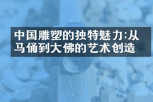 中国雕塑的独特魅力:从兵马俑到大佛的艺术创造