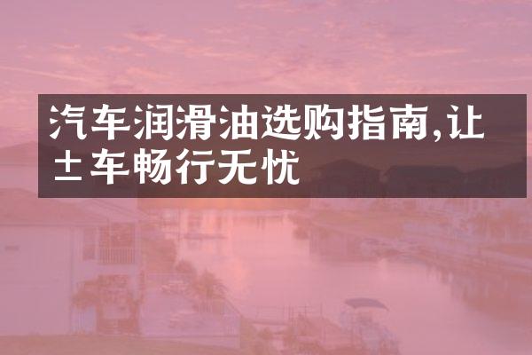 汽车润滑油选购指南,让爱车畅行无忧