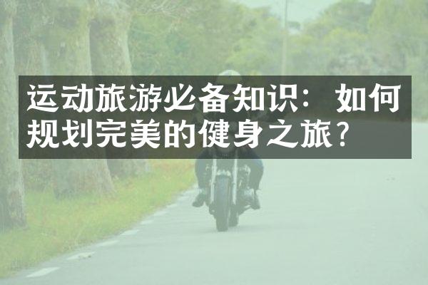 运动旅游必备知识：如何规划完美的健身之旅？