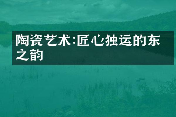 陶瓷艺术:匠心独运的东方之韵