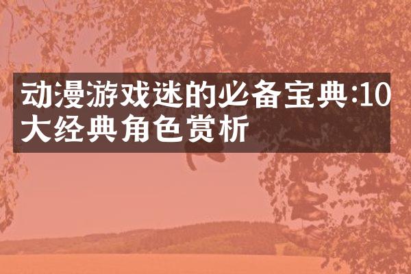 动漫游戏迷的必备宝典:10大经典角色赏析