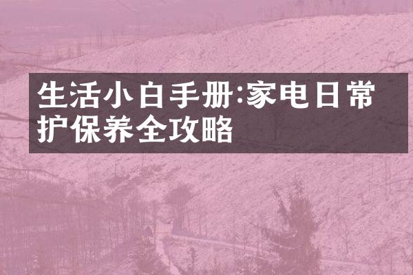 生活小白手册:家电日常维护保养全攻略