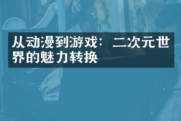从动漫到游戏：二次元世界的魅力转换