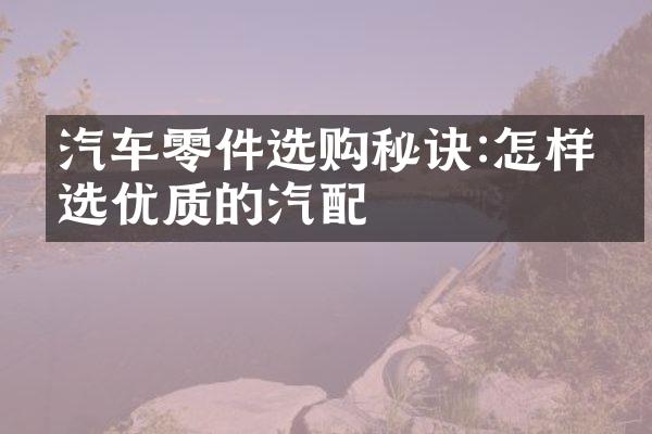 汽车零件选购秘诀:怎样挑选优质的汽配
