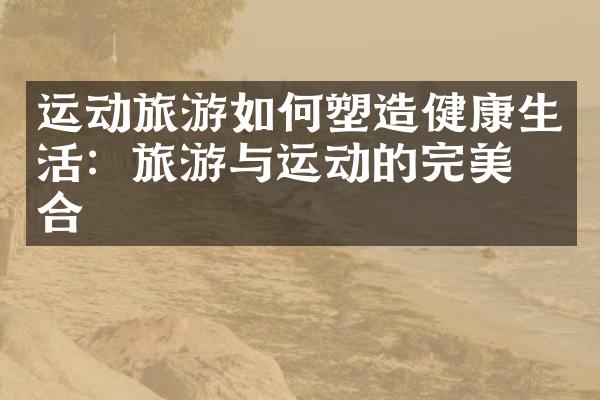 运动旅游如何塑造健康生活：旅游与运动的完美结合