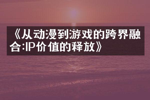 《从动漫到游戏的跨界融合:IP价值的释放》