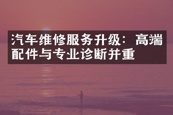 汽车维修服务升级：高端配件与专业诊断并重