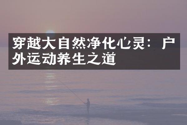 穿越大自然净化心灵：户外运动养生之道