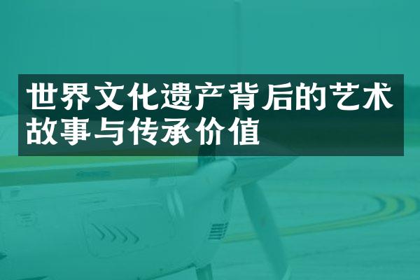 世界文化遗产背后的艺术故事与传承价值
