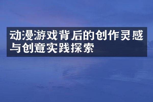 动漫游戏背后的创作灵感与创意实践探索