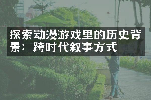 探索动漫游戏里的历史背景：跨时代叙事方式