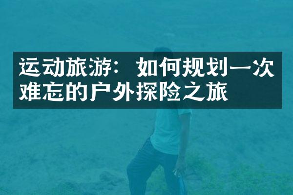 运动旅游：如何规划一次难忘的户外探险之旅