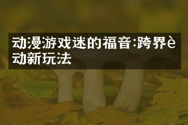 动漫游戏迷的福音:跨界联动新玩法