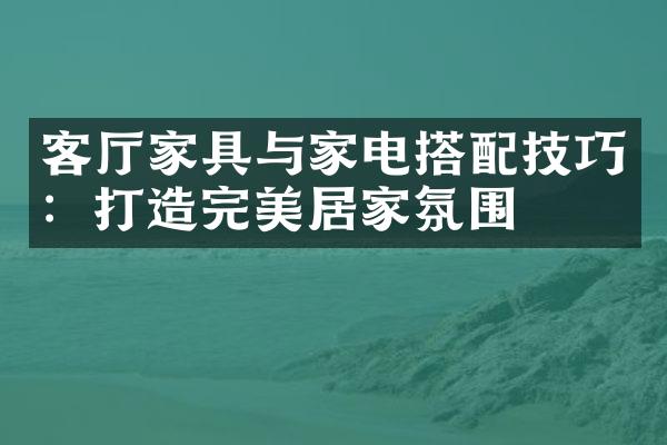 客厅家具与家电搭配技巧：打造完美居家氛围