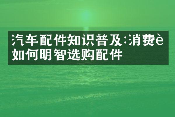 汽车配件知识普及:消费者如何明智选购配件