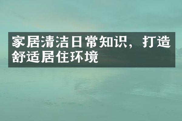 家居清洁日常知识，打造舒适居住环境