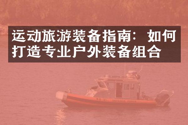 运动旅游装备指南：如何打造专业户外装备组合？