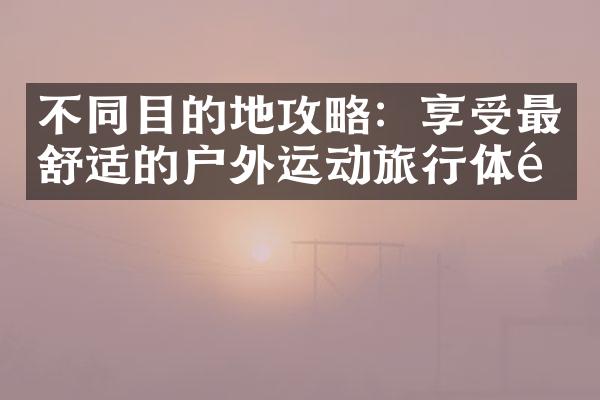不同目的地攻略：享受最舒适的户外运动旅行体验