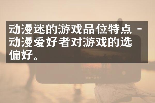 动漫迷的游戏品位特点 - 动漫爱好者对游戏的选择偏好。