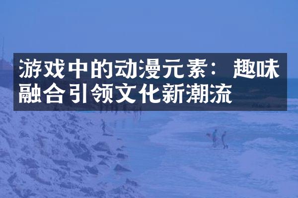 游戏中的动漫元素：趣味融合引领文化新潮流